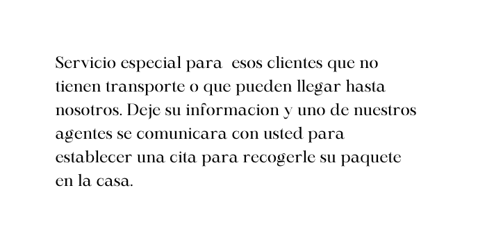 Servicio especial para esos clientes que no tienen transporte o que pueden llegar hasta nosotros Deje su informacion y uno de nuestros agentes se comunicara con usted para establecer una cita para recogerle su paquete en la casa